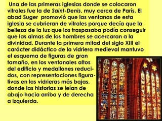  Una de las primeras iglesias donde se colocaron
vitrales fue la de Saint-Denis, muy cerca de París. El
abad Suger  promovió que las ventanas de esta
iglesia se cubrieran de vitrales porque decía que la
belleza de la luz que los traspasaba podía conseguir
que las almas de los hombres se acercaran a la
divinidad. Durante la primera mitad del siglo XIII el
carácter didáctico de la vidriera medieval mantuvo
el esquema de figuras de gran
tamaño, en los ventanales altos
del edificio y medallones reduci-
dos, con representaciones figura-
tivas en las vidrieras más bajas,
donde las historias se leían de
abajo hacia arriba y de derecha
a izquierda.
 