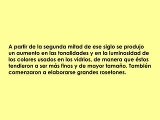 A partir de la segunda mitad de ese siglo se produjo
un aumento en las tonalidades y en la luminosidad de
los colores usados en los vidrios, de manera que éstos
tendieron a ser más finos y de mayor tamaño. También
comenzaron a elaborarse grandes rosetones.
 