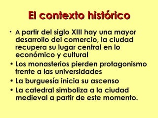 El contexto histórico
• A partir del siglo XIII hay una mayor
  desarrollo del comercio, la ciudad
  recupera su lugar central en lo
  económico y cultural
• Los monasterios pierden protagonismo
  frente a las universidades
• La burguesía inicia su ascenso
• La catedral simboliza a la ciudad
  medieval a partir de este momento.
 