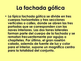 La fachada gótica
• La típica fachada gótica se divide en tres
  cuerpos horizontales y tres secciones
  verticales o calles, donde se abren las tres
  portadas que se corresponden con las
  naves interiores. Las dos torres laterales
  forman parte del cuerpo de la fachada y se
  rematan frecuentemente por agujas o
  chapiteles. Por último, el gran rosetón
  calado, además de fuente de luz y color
  para el interior, supone un magnífico centro
  para la totalidad del conjunto.
 