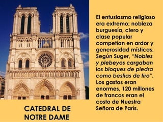 El entusiasmo religioso
              era extremo; nobleza
              burguesía, clero y
              clase popular
              competían en ardor y
              generosidad místicas.
              Según Suger, “Nobles
              y plebeyos cargaban
              los bloques de piedra
              como bestias de tiro”.
              Los gastos eran
              enormes, 120 millones
              de francos eran el
              costo de Nuestra
CATEDRAL DE   Señora de París.
NOTRE DAME
 