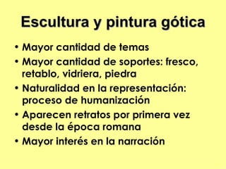 Escultura y pintura gótica
• Mayor cantidad de temas
• Mayor cantidad de soportes: fresco,
  retablo, vidriera, piedra
• Naturalidad en la representación:
  proceso de humanización
• Aparecen retratos por primera vez
  desde la época romana
• Mayor interés en la narración
 