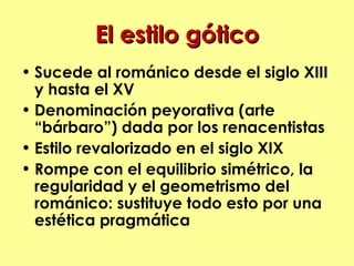 El estilo gótico
• Sucede al románico desde el siglo XIII
  y hasta el XV
• Denominación peyorativa (arte
  “bárbaro”) dada por los renacentistas
• Estilo revalorizado en el siglo XIX
• Rompe con el equilibrio simétrico, la
  regularidad y el geometrismo del
  románico: sustituye todo esto por una
  estética pragmática
 