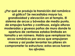 ¿Por qué se produjo la transición del románico
       al gótico? Se necesitaba mayor luz,
    grandiosidad y elevación en el templo. El
 sistema de arcos y bóvedas de medio punto,
 de empujes fuertes y continuos, exigía alturas
moderadas y gruesos paños de muro donde la
    apertura de ventanas estaba limitada en
tamaño y en número. Había que remplazar los
   arcos románicos por arcos que empujaran
    menos y así poder levantar los pilares sin
comprometer la estructura; estos arcos fueron
                   los ojivales.
 