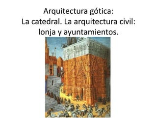 Arquitectura gótica: 
La catedral. La arquitectura civil: 
lonja y ayuntamientos. 
 