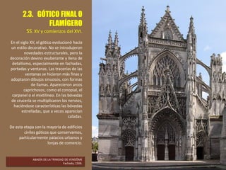 2.3. GÓTICO FINAL O
FLAMÍGERO
SS. XV y comienzos del XVI.
En el siglo XV, el gótico evolucionó hacia
un estilo decorativo. No se introdujeron
novedades estructurales, pero la
decoración devino exuberante y llena de
detallismo, especialmente en fachadas,
portadas y ventanas. Las tracerías de las
ventanas se hicieron más finas y
adoptaron dibujos sinuosos, con formas
de llamas. Aparecieron arcos
caprichosos, como el conopial, el
carpanel o el mixtilíneo. En las bóvedas
de crucería se multiplicaron los nervios,
haciéndose características las bóvedas
estrelladas, que a veces aparecían
caladas.
De esta etapa son la mayoría de edificios
civiles góticos que conservamos,
particularmente palacios urbanos y
lonjas de comercio.
ABADÍA DE LA TRINIDAD DE VENDÔME
Fachada, 1506.
 