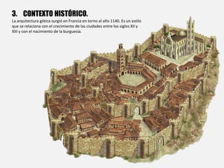 3. CONTEXTO HISTÓRICO.
La arquitectura gótica surgió en Francia en torno al año 1140. Es un estilo
que se relaciona con el crecimiento de las ciudades entre los siglos XII y
XIII y con el nacimiento de la burguesía.
 