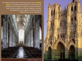 El símbolo máximo del renacimiento urbano fue la catedral
gótica. Las ciudades emprendieron la construcción de
catedrales de un tamaño y riqueza nunca vistos porque
éstas no sólo cumplían una función religiosa, sino que
expresaban el nuevo orgullo y el sentimiento de
independencia de sus habitantes.
CATEDRAL DE AMIENS, s. XIII.CATEDRAL DE AMIENS, s. XIII.
 