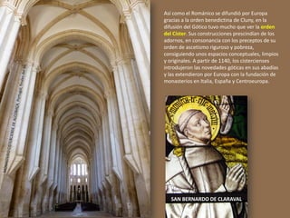 SAN BERNARDO DE CLARAVAL
Así como el Románico se difundió por Europa
gracias a la orden benedictina de Cluny, en la
difusión del Gótico tuvo mucho que ver la orden
del Císter. Sus construcciones prescindían de los
adornos, en consonancia con los preceptos de su
orden de ascetismo riguroso y pobreza,
consiguiendo unos espacios conceptuales, limpios
y originales. A partir de 1140, los cistercienses
introdujeron las novedades góticas en sus abadías
y las extendieron por Europa con la fundación de
monasterios en Italia, España y Centroeuropa.
 
