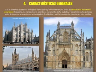 4. CARACTERÍSTICAS GENERALES
Si en el Románico los edificios principales eran la iglesia y el monasterio rural, ahora los edificios más importantes
son urbanos: la catedral, los monasterios de las órdenes mendicantes de las ciudades, y los edificios civiles (palacios,
lonjas de comercio, ayuntamientos, universidades). En el ámbito rural, los monasterios cistercienses y los castillos.
CATEDRAL DE MILÁN. SS. XIV-XIX
MONASTERIO DOMINICO DE BATALHA. Portugal, s. XV.
LONJA DE COMERCIO DE YPRES. S. XIV.
 