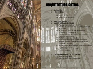 ARQUITECTURA GÓTICA
1. DEFINICIÓN.
2. CRONOLOGÍA.
2.1. Protogótico.
2.2. Gótico clásico.
2.4. Gótico final o flamígero.
3. CONTEXTO HISTÓRICO.
4. CARACTERÍSTICAS GENERALES.
4.1. Tipologías constructivas y materiales
4.2. Sistema estructural: el arco apuntado y la bóveda
de crucería.
4.3. El soporte: el muro, el pilar fasciculado, el
arbotante, el contrafuerte.
4.4. Espacio interno e iluminación. Las ventanas y
tracerías. Los rosetones.
4.5. Fachada occidental y portadas.
4.6. La decoración esculpida (portadas, capiteles,
gárgolas, retablos y sillerías de coro) y pintada
(vidrieras y retablos).
4.7. La planta de la catedral gótica. Variaciones respecto
a la iglesia románica.
4.8. Alzado de la nave central. Diferencias con las
iglesias románicas.
5. CONCEPCIÓN SIMBÓLICA DE LA CATEDRAL.
5.1. Importancia de la luz.
5.2. Importancia de la estructura vista
 