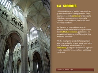 4.3. SOPORTES.
Lo fundamental de la bóveda de crucería es
que la utilización de un esqueleto de arcos
apuntados permite concentrar el peso de la
bóveda en puntos muy concretos de la
catedral y liberar el muro de su tradicional
función sustentante.
Así liberado, el muro deja de tener la
apariencia maciza del Románico y se horada
con multitud de ventanas, que además no
son ya estrechas como en el Románico, sino
amplias y luminosas.
Mucho más ligera, la catedral se dispara en
altura hacia el cielo. Una de las características
más acusada de las catedrales es su
verticalidad, su impulso ascensional, algo que
resulta más difícil encontrarlo en las iglesias
románicas.
CATEDRAL DE AMIENS. S. XIII.
 