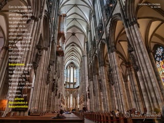 CATEDRAL DE COLONIA.
SS. XIII-XIXCon la bóveda de
crucería, parte del
peso de la bóveda
se descargaba en
los pilares del
interior de la
catedral. Estos
pilares solían ser
cilíndricos, mucho
más gruesos que
en el Románico y
con multitud de
columnillas
adosadas,
llamadas
baquetones, para
recibir la carga de
los fajones, los
formeros, de los
nervios de la
bóveda y los arcos
de separación de
las naves.
Se llaman, por
eso, pilares
fasciculados o
baquetonados.
 