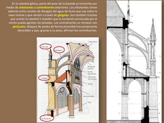 En la catedral gótica, parte del peso de la bóveda se transmite por
medio de arbotantes a contrafuertes exteriores. Los arbotantes sirven
además como canales de desagüe del agua de lluvia que cae sobre la
nave central y que vierten a través de gárgolas. Son también tirantes
que anclan la catedral e impiden que la oscilación provocada por el
viento pueda agrietar las bóvedas. Los contrafuertes se rematan con
pináculos, bloques de piedra de forma piramidal frecuentemente
decorados y que, gracias a su peso, afirman los contrafuertes.
 