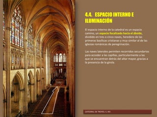 4.4. ESPACIO INTERNO E
ILUMINACIÓN
El espacio interno de la catedral es un espacio
camino, un espacio focalizado hacia el ábside,
dividido en tres o cinco naves, heredero de las
primeras basílicas cristianas y muy similar al de las
iglesias románicas de peregrinación.
Las naves laterales permiten recorridos secundarios
para acceder a las capillas, particularmente a las
que se encuentran detrás del altar mayor, gracias a
la presencia de la girola.
CATEDRAL DE TROYES. S. XIV.
 