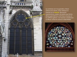 Las ventanas son muy grandes y llevan
vidrieras de colores. Estas vidrieras se
insertan en la tracería, decoración
arquitectónica calada y de piedra que forma
dibujos geométricos o de líneas sinuosas en
los edificios góticos. Las tracerías complicaron
su dibujo conforme avanzó la Edad Media.
 