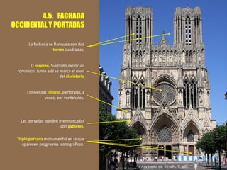 4.5. FACHADA
OCCIDENTAL Y PORTADAS
Triple portada monumental en la que
aparecen programas iconográficos.
El nivel del triforio, perforado, a
veces, por ventanales.
El rosetón. Sustituto del óculo
románico. Junto a él se marca el nivel
del claristorio
La fachada se flanquea con dos
torres cuadradas.
Las portadas pueden ir enmarcadas
con gabletes.
 