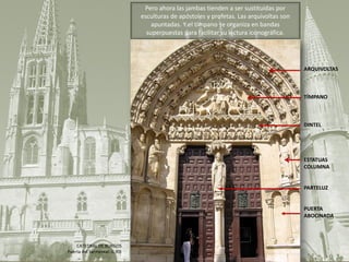 ARQUIVOLTAS
TÍMPANO
DINTEL
ESTATUAS
COLUMNA
PARTELUZ
PUERTA
ABOCINADA
Pero ahora las jambas tienden a ser sustituidas por
esculturas de apóstoles y profetas. Las arquivoltas son
apuntadas. Y el tímpano se organiza en bandas
superpuestas para facilitar su lectura iconográfica.
CATEDRAL DE BURGOS
Puerta del Sarmental, s. XIII
 
