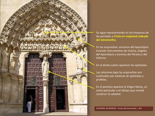 Se sigue representando en los tímpanos de
las portadas a Cristo en majestad rodeado
del tetramorfos.
En las arquivoltas: ancianos del Apocalipsis
tocando instrumentos de música, ángeles
del Apocalipsis y escenas del Paraíso y del
Infierno.
En el dintel suelen aparecer los apóstoles.
Las columnas bajo las arquivoltas son
sustituidas por estatuas de apóstoles y
profetas.
En el parteluz aparece la Virgen María, un
santo particular o el obispo que mandó
construir la catedral.
CATEDRAL DE BURGOS. Puerta del Sarmental, s. XIII
 
