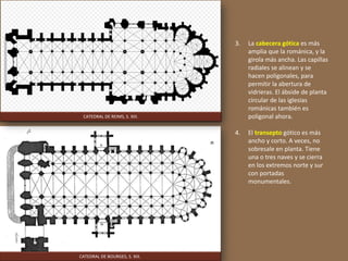 3. La cabecera gótica es más
amplia que la románica, y la
girola más ancha. Las capillas
radiales se alinean y se
hacen poligonales, para
permitir la abertura de
vidrieras. El ábside de planta
circular de las iglesias
románicas también es
poligonal ahora.
4. El transepto gótico es más
ancho y corto. A veces, no
sobresale en planta. Tiene
una o tres naves y se cierra
en los extremos norte y sur
con portadas
monumentales.
CATEDRAL DE BOURGES, S. XIII.
CATEDRAL DE REIMS, S. XIII.
 