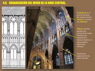 4.8. ORGANIZACIÓN DEL MURO DE LA NAVE CENTRAL.
Arquería de
separación de las
naves laterales
Triforio. Estrecho
pasadizo por
encima de las naves
laterales que
sustituye a la
tribuna románica. A
veces aparece
abierto por
vidrieras.
El claristorio es el
piso de ventanas
(las ventanas llevan
tracería y se cierran
con vidrieras)
CATEDRAL DE LEÓN, s. XIII.
 