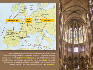 FINALES DEL XII SIGLO XIII
1140
(París)
El gótico es el estilo artístico que se desarrolló en Europa desde
mediados del siglo XII hasta comienzos del XVI. Se originó en la Isla de
Francia, en la abadía de Saint Denis de París. La abadía funcionaba como
panteón real de la monarquía francesa, por eso su abad, Suger, comenzó
a reconstruir la iglesia de la abadía entre 1135 y 1144 en honor de los
reyes de Francia. En el centro de su obra, una idea: Dios es luz.
 