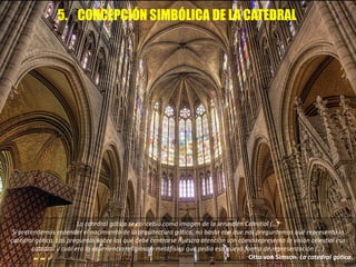5. CONCEPCIÓN SIMBÓLICA DE LA CATEDRAL
La catedral gótica se concebía como imagen de la Jerusalén Celestial (…)
Si pretendemos entender el nacimiento de la arquitectura gótica, no basta con que nos preguntemos qué representa la
catedral gótica. Las preguntas sobre las que debe centrarse nuestra atención son cómo representa la visión celestial esa
catedral y cuál era la experiencia religiosa y metafísica que pedía esa nueva forma de representación (…)
Otto von Simson. La catedral gótica.
 