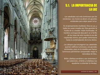 5.1. LA IMPORTANCIA DE
LA LUZ
Las catedrales son más luminosas que las
románicas. Los muros se abren con grandes
ventanales para dejar pasar la luz.
En el pensamiento medieval, Dios es Luz, y
todas las cosas creadas por Dios guardan la
huella de su creador: están iluminadas. Al
hombre corresponde descubrir en el brillo
de las cosas de este mundo el eco del
resplandor divino, para poder remontarse
hasta la contemplación de la luz divina.
Los obispos que encargaron las catedrales
querían edificios luminosos, con grandes
ventanales, pues en la medida que fueran
luminosos permitirían comprender mejor la
naturaleza de Dios.
Brillo y Belleza vendrían a ser sinónimos.Y
por extensión, el Brillo y la Belleza nos
ayudarían a entender la Verdad.
CATEDRA DE AMIENS. S. XIII.
 