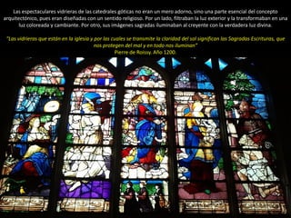 Las espectaculares vidrieras de las catedrales góticas no eran un mero adorno, sino una parte esencial del concepto
arquitectónico, pues eran diseñadas con un sentido religioso. Por un lado, filtraban la luz exterior y la transformaban en una
luz coloreada y cambiante. Por otro, sus imágenes sagradas iluminaban al creyente con la verdadera luz divina.
“Las vidrieras que están en la iglesia y por las cuales se transmite la claridad del sol significan las Sagradas Escrituras, que
nos protegen del mal y en todo nos iluminan”
Pierre de Roissy. Año 1200.
 