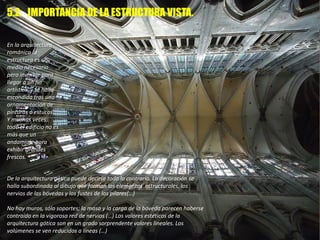 En la arquitectura
románica la
estructura es un
medio necesario
pero invisible para
llegar a un fin
artístico, y se halla
escondida tras una
ornamentación de
pinturas o estucos.
Y muchas veces,
todo el edificio no es
más que un
andamiaje para
exhibir grandes
frescos.
De la arquitectura gótica puede decirse todo lo contrario. La decoración se
halla subordinada al dibujo que forman los elementos estructurales, los
nervios de las bóvedas y los fustes de los pilares(…)
No hay muros, sólo soportes; la masa y la carga de la bóveda parecen haberse
contraído en la vigorosa red de nervios (…) Los valores estéticos de la
arquitectura gótica son en un grado sorprendente valores lineales. Los
volúmenes se ven reducidos a líneas (…)
5.2. IMPORTANCIA DE LA ESTRUCTURA VISTA.
 