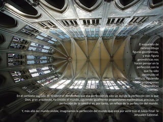 El esqueleto de
nervios dibuja
figuras geométricas,
y esas figura
geométricas nos
hacen pensar en la
perfección con la
que ha sido
construido el
edificio, siguiendo
unas proporciones
matemáticas
precisas.
En el contexto sagrado de la catedral, percibimos que esa perfección es sólo un eco de la perfección con la que
Dios, gran arquitecto, ha creado el mundo, siguiendo igualmente proporciones matemáticas precisas. La
perfección de la catedral es, por tanto, un reflejo de la perfección del mundo.
Y, más allá del mundo visible, imaginamos la perfección del mundo que está por venir tras el Juicio Final: la
Jerusalén Celestial.
 