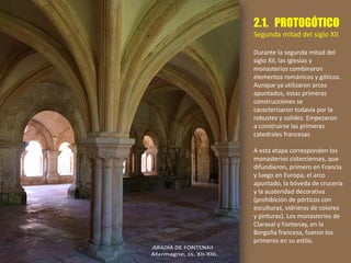 2.1. PROTOGÓTICO
Segunda mitad del siglo XII
Durante la segunda mitad del
siglo XII, las iglesias y
monasterios combinaron
elementos románicos y góticos.
Aunque ya utilizaron arcos
apuntados, estas primeras
construcciones se
caracterizaron todavía por la
robustez y solidez. Empezaron
a construirse las primeras
catedrales francesas.
A esta etapa corresponden los
monasterios cistercienses, que
difundieron, primero en Francia
y luego en Europa, el arco
apuntado, la bóveda de crucería
y la austeridad decorativa
(prohibición de pórticos con
esculturas, vidrieras de colores
y pinturas). Los monasterios de
Claraval y Fontenay, en la
Borgoña francesa, fueron los
primeros en su estilo.
 