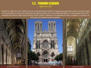 2.2. PERIODO CLÁSICO
Siglos XIII y XIV
Durante los siglos XIII y XIV, el gótico alcanzó su plenitud, desarrollando un lenguaje arquitectónico propio. Durante el siglo
XIII se levantaron en Francia las catedrales más clásicas basadas en la verticalidad del edificio y la luminosidad del interior:
catedrales de Chartres, Notre Dame de París, Reims, Amiens Y Beauvais. Las catedrales de York, en Inglaterra, y Colonia, en
Alemania, son también buenos ejemplos.
CATEDRAL DE REIMS CATEDRAL DE AMIENSCATEDRAL DE CHARTRES
 