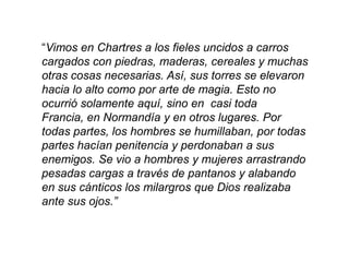 “Vimos en Chartres a los fieles uncidos a carros
cargados con piedras, maderas, cereales y muchas
otras cosas necesarias. Así, sus torres se elevaron
hacia lo alto como por arte de magia. Esto no
ocurrió solamente aquí, sino en casi toda
Francia, en Normandía y en otros lugares. Por
todas partes, los hombres se humillaban, por todas
partes hacían penitencia y perdonaban a sus
enemigos. Se vio a hombres y mujeres arrastrando
pesadas cargas a través de pantanos y alabando
en sus cánticos los milargros que Dios realizaba
ante sus ojos.”
 