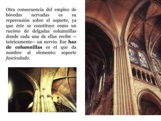Otra consecuencia del empleo de
bóvedas      nervadas    es    su
repercusión sobre el soporte, ya
que éste se constituye como un
racimo de delgadas columnillas
donde cada una de ellas recibe --
teóricamente-- un nervio. Ese haz
de columnillas es el que da
nombre al elemento: soporte
fasciculado.
 