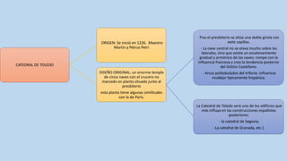 ORIGEN: Se inició en 1226. Maestro
Martín y Petrus Petri

CATEDRAL DE TOLEDO
DISEÑO ORIGINAL: un enorme templo
de cinco naves con el crucero no
marcado en planta situado junto al
presbiterio

-Tras el presbiterio se sitúa una doble girola con
siete capillas.
- La nave central no se eleva mucho sobre las
laterales, sino que existe un escalonamiento
gradual y armónico de las naves: rompe con la
influencia francesa y crea la tendencia posterior
del Gótico Castellano.
- Arcos polilobulados del triforio: influencia
mudéjar típicamente hispánica.

esta planta tiene algunas similitudes
con la de París.
La Catedral de Toledo será uno de los edificios que
más influya en las construcciones españolas
posteriores:
- la catedral de Segovia,
- La catedral de Granada, etc.).

 