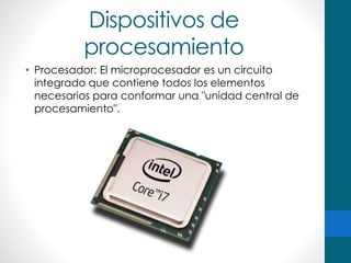 Dispositivos de
procesamiento
• Procesador: El microprocesador es un circuito
integrado que contiene todos los elementos
necesarios para conformar una "unidad central de
procesamiento".
 