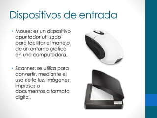Dispositivos de entrada
• Mouse: es un dispositivo
apuntador utilizado
para facilitar el manejo
de un entorno gráfico
en una computadora.
• Scanner: se utiliza para
convertir, mediante el
uso de la luz, imágenes
impresas o
documentos a formato
digital.
 
