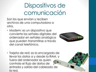 Dispositivos de
comunicación
Son los que envían y reciben
archivos de una computadora a
otra.
• Modem: es un dispositivo que
convierte las señales digitales del
ordenador en señales analógica
que pueden transmitirse a través
del canal telefónico.
• Tarjeta de red: es la encargada de
llevar los datos a y desde la RAM, y
fuera del ordenador es quien
controla el flujo de datos de
entrada y salida del cableado de
la red.
 