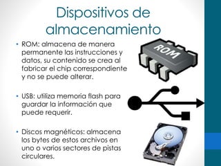 Dispositivos de
almacenamiento
• ROM: almacena de manera
permanente las instrucciones y
datos, su contenido se crea al
fabricar el chip correspondiente
y no se puede alterar.
• USB: utiliza memoria flash para
guardar la información que
puede requerir.
• Discos magnéticos: almacena
los bytes de estos archivos en
uno o varios sectores de pistas
circulares.
 