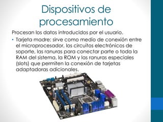 Dispositivos de
procesamiento
Procesan los datos introducidos por el usuario.
• Tarjeta madre: sirve como medio de conexión entre
el microprocesador, los circuitos electrónicos de
soporte, las ranuras para conectar parte o toda la
RAM del sistema, la ROM y las ranuras especiales
(slots) que permiten la conexión de tarjetas
adaptadoras adicionales.
 