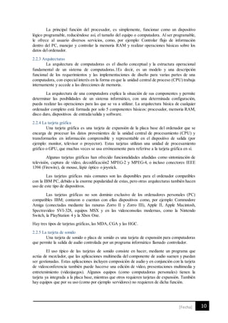 10[Fecha]
La principal función del procesador, es simplemente, funcionar como un dispositivo
lógico programable, reduciéndose así, el tamaño del equipo o computadora. Al ser programable,
le ofrece al usuario diversos servicios, como, por ejemplo: Controlar flujo de información
dentro del PC, manejar y controlar la memoria RAM y realizar operaciones básicas sobre los
datos del ordenador.
2.2.3 Arquitecturas
La arquitectura de computadoras es el diseño conceptual y la estructura operacional
fundamental de un sistema de computadoras.1Es decir, es un modelo y una descripción
funcional de los requerimientos y las implementaciones de diseño para varias partes de una
computadora, con especial interés en la forma en que la unidad central de proceso (CPU) trabaja
internamente y accede a las direcciones de memoria.
La arquitectura de una computadora explica la situación de sus componentes y permite
determinar las posibilidades de un sistema informático, con una determinada configuración,
pueda realizar las operaciones para las que se va a utilizar. La arquitectura básica de cualquier
ordenador completo está formada por solo 5 componentes básicos: procesador, memoria RAM,
disco duro, dispositivos de entrada/salida y software.
2.2.4 La tarjeta gráfica
Una tarjeta gráfica es una tarjeta de expansión de la placa base del ordenador que se
encarga de procesar los datos provenientes de la unidad central de procesamiento (CPU) y
transformarlos en información comprensible y representable en el dispositivo de salida (por
ejemplo: monitor, televisor o proyector). Estas tarjetas utilizan una unidad de procesamiento
gráfico o GPU, que muchas veces se usa erróneamente para referirse a la tarjeta gráfica en sí.
Algunas tarjetas gráficas han ofrecido funcionalidades añadidas como sintonización de
televisión, captura de vídeo, decodificación2 MPEG-2 y MPEG-4, o incluso conectores IEEE
1394 (Firewire), de mouse, lápiz óptico o joystick.
Las tarjetas gráficas más comunes son las disponibles para el ordenador compatibles
con la IBM PC, debido a la enorme popularidad de estas, pero otras arquitecturas también hacen
uso de este tipo de dispositivos.
Las tarjetas gráficas no son dominio exclusivo de los ordenadores personales (PC)
compatibles IBM; contaron o cuentan con ellas dispositivos como, por ejemplo: Commodore
Amiga (conectadas mediante las ranuras Zorro II y Zorro III), Apple II, Apple Macintosh,
Spectravideo SVI-328, equipos MSX y en las videoconsolas modernas, como la Nintendo
Switch, la PlayStation 4 y la Xbox One.
Hay tres tipos de tarjetas gráficas, las MDA, CGA y las HGC.
2.2.5 La tarjeta de sonido
Una tarjeta de sonido o placa de sonido es una tarjeta de expansión para computadoras
que permite la salida de audio controlada por un programa informático llamado controlador.
El uso típico de las tarjetas de sonido consiste en hacer, mediante un programa que
actúa de mezclador, que las aplicaciones multimedia del componente de audio suenen y puedan
ser gestionadas. Estas aplicaciones incluyen composición de audio y en conjunción con la tarjeta
de videoconferencia también puede hacerse una edición de vídeo, presentaciones multimedia y
entretenimiento (videojuegos). Algunos equipos (como computadoras personales) tienen la
tarjeta ya integrada a la placa base, mientras que otros requieren tarjetas de expansión. También
hay equipos que por su uso (como por ejemplo servidores) no requieren de dicha función.
 