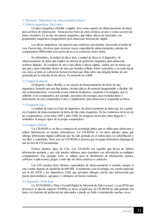 11[Fecha]
3. Elementos. Dispositivos de almacenamiento masivo
3.1 Discos magnéticos. Disco duro.
Un disco magnético (flexible o rígido) sirve como soporte de almacenamiento de datos
para archivos de información. Almacena los bytes de estos archivos en uno o varios sectores de
pistas circulares. Es un tipo de soporte magnético, que utiliza discos de materiales con
propiedades magnéticas (magnetismo) para almacenar información digital.
Los discos magnéticos son aparatos que contienen microlamina encerrada en medio de
esta. Fueron muy efectivos, pues tuvieron mayor capacidad de almacenamiento, además las
computadoras IBM tenían este puerto de acceso,existieron varios títulos.
En informática, la unidad de disco duro o unidad de disco es el dispositivo de
almacenamiento de datos que emplea un sistema de grabación magnética para almacenar
archivos digitales. Se compone de uno o más platos o discos rígidos, unidos por un mismo eje
que gira a gran velocidad dentro de una caja metálica sellada. Sobre cada plato, y en cada una de
sus caras,se sitúa un cabezalde lectura/escritura que flota sobre una delgada lámina de aire
generada por la rotación de los discos. Es memoria no volátil.
3.2 Unidad de diskette
El disquete o disco flexible es un soporte de almacenamiento de datos de tipo
magnético, formado por una fina lámina circular (disco) de material magnetizable y flexible (de
ahí su denominación), encerrada en una cubierta de plástico, cuadrada o rectangular, que se
utilizaba en la computadora, por ejemplo: para disco de arranque, para trasladar datos e
información de una computadora a otra, o simplemente para almacenar y resguardar archivos.
3.3 Unidad de cinta
La unidad de cinta es el tipo de dispositivo de almacenamiento de datos que lee o graba
en el soporte de almacenamiento de datos de tipo cinta magnética. En los comienzos de la era de
las computadoras, en los años 1950 y años 1960, las imágenes de las dos cintas llegaron a
simbolizar la imagen típica de la propia computadora.
3.4 Unidad CDROM
Un CD-ROM es un disco compacto de tecnología óptica que se utiliza para almacenar y
utilizar información en medios informáticos. Un CD-ROM, es un disco plástico plano que
alberga información digital codificada que ha sido grabada en el mismo para su redistribución y
uso libre o controlado. Para usar un CD-ROM es preciso que el equipo informático disponga de
una lectora de CD incorporada.
Existen distintos tipos de CDs. Los CD-ROM son aquellos que llevan de fábrica
información grabada y que sólo pueden utilizarse para reproducir esa información en múltiples
computadoras. Por ejemplo, éstos se utilizan para la distribución de información, música,
software o aplicaciones, juegos y todo tipo de obras artísticas o culturales.
Los CDs pueden tener distintas capacidades de almacenamiento o tamaño, aunque el
más común dispone de alrededor de 600 MB. Actualmente, esta tecnología está siendo superada
por la del DVD y los dispositivos USB, que permiten albergar mucha más información que
puede intercambiarse, agregarse y eliminarse en forma constante.
3.5 Dispositivo DVD Rom
Un DVD-ROM o "Disco Versátil Digital de Memoria de Sólo Lectura”, es un DVD que
pertenece al tipo de soportes WORM, es decir, al igual que un CD-ROM ha sido grabado una
única vez (método de grabación por plasmado) y puede ser leído o reproducido muchas veces.
 