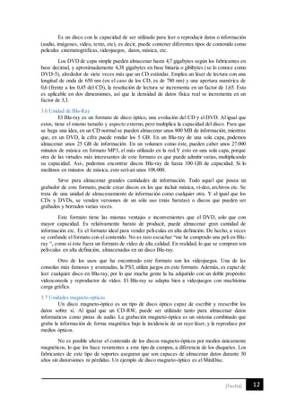 12[Fecha]
Es un disco con la capacidad de ser utilizado para leer o reproducir datos o información
(audio, imágenes, video, texto, etc), es decir, puede contener diferentes tipos de contenido como
películas cinematográficas, videojuegos, datos, música, etc.
Los DVD de capa simple pueden almacenar hasta 4,7 gigabytes según los fabricantes en
base decimal, y aproximadamente 4,38 gigabytes en base binaria o gibibytes (se lo conoce como
DVD-5), alrededor de siete veces más que un CD estándar. Emplea un láser de lectura con una
longitud de onda de 650 nm (en el caso de los CD, es de 780 nm) y una apertura numérica de
0,6 (frente a los 0,45 del CD), la resolución de lectura se incrementa en un factor de 1,65. Esto
es aplicable en dos dimensiones, así que la densidad de datos física real se incrementa en un
factor de 3,3.
3.6 Unidad de Blu-Ray
El Blu-ray es un formato de disco óptico, una evolución del CD y el DVD. Al igual que
estos, tiene el mismo tamaño y aspecto externo, pero multiplica la capacidad del disco. Para que
se haga una idea, en un CD normal se pueden almacenar unos 800 MB de información, mientras
que, en un DVD, la cifra puede rondar los 5 GB. En un Blu-ray de una sola capa, podemos
almacenar unos 25 GB de información. En un volumen como éste, pueden caber unos 27.000
minutos de música en formato MP3, el más utilizado en la red.Y esto en una sola capa, porque
otra de las virtudes más interesantes de este formato es que puede admitir varias, multiplicando
su capacidad. Así-, podemos encontrar discos Blu-ray de hasta 100 GB de capacidad. Si lo
medimos en minutos de música, esto serí-an unos 108.000.
Sirve para almacenar grandes cantidades de información. Todo aquel que posea un
grabador de este formato, puede crear discos en los que incluir música, ví-deo, archivos etc. Se
trata de una unidad de almacenamiento de información como cualquier otra. Y al igual que los
CDs y DVDs, se venden versiones de un sólo uso (más baratas) o discos que pueden ser
grabados y borrados varias veces.
Este formato tiene las mismas ventajas e inconvenientes que el DVD, solo que con
mayor capacidad. Es relativamente barato de producir, puede almacenar gran cantidad de
información etc. Es el formato ideal para vender pelí-culas en alta definición. De hecho, a veces
se confunde el formato con el contenido. No es raro escuchar “me he comprado una peli en Blu-
ray “, como si éste fuera un formato de vídeo de alta calidad. En realidad, lo que se compran son
pelí-culas en alta definición, almacenadas en un disco Blu-ray.
Otro de los usos que ha encontrado este formato son los videojuegos. Una de las
consolas más famosas y avanzadas, la PS3, utiliza juegos en este formato. Además, es capaz de
leer cualquier disco en Blu-ray, por lo que mucha gente la ha adquirido con un doble propósito:
videoconsola y reproductor de vídeo. El Blu-ray se adapta bien a videojuegos con muchísima
carga gráfica.
3.7 Unidades magneto-opticas
Un disco magneto-óptico es un tipo de disco óptico capaz de escribir y reescribir los
datos sobre sí. Al igual que un CD-RW, puede ser utilizado tanto para almacenar datos
informáticos como pistas de audio. La grabación magneto-óptica es un sistema combinado que
graba la información de forma magnética bajo la incidencia de un rayo láser, y la reproduce por
medios ópticos.
No es posible alterar el contenido de los discos magneto-ópticos por medios únicamente
magnéticos, lo que los hace resistentes a este tipo de campos, a diferencia de los disquetes. Los
fabricantes de este tipo de soportes aseguran que son capaces de almacenar datos durante 30
años sin distorsiones ni pérdidas. Un ejemplo de disco magneto-óptico es el MiniDisc.
 