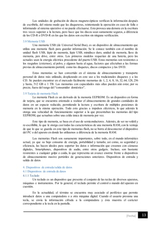 13[Fecha]
Las unidades de grabación de discos magneto-ópticos verifican la información después
de escribirla, del mismo modo que las disqueteras, reintentando la operación en caso de falla o
informando al sistema operativo si no puede efectuarse. Esto provoca una demora en la escritura
tres veces superior a la lectura, pero hace que los discos sean sumamente seguros, a diferencia
de los CD-R o DVD-R en los que los datos son escritos sin ninguna verificación.
3.8 Memoria USB
Una memoria USB (de Universal Serial Bus), es un dispositivo de almacenamiento que
utiliza una memoria flash para guardar información. Se le conoce también con el nombre de
unidad flash USB, lápiz de memoria, lápiz USB, minidisco duro, unidad de memoria, llave de
memoria, pen drive, entre otros. Los primeros modelos requerían de una batería, pero los
actuales usan la energía eléctrica procedente del puerto USB. Estas memorias son resistentes a
los rasguños (externos), al polvo, y algunos hasta al agua, factores que afectaban a las formas
previas de almacenamiento portátil, como los disquetes, discos compactos y los DVD.
Estas memorias se han convertido en el sistema de almacenamiento y transporte
personal de datos más utilizado, desplazando en este uso a los tradicionales disquetes y a los
CD. Se pueden encontrar en el mercado fácilmente memorias de 1, 2, 4, 8, 16, 32, 64, 128, 256
y hasta, 512 GB o 1 TB. Las memorias con capacidades más altas pueden aún estar, por su
precio, fuera del rango del “consumidor doméstico”.
3.9 Tarjeta de memoria Flash
La memoria Flash es un derivado de la memoria EEPROM. Es un dispositivo en forma
de tarjeta, que se encuentra orientado a realizar el almacenamiento de grandes cantidades de
datos en un espacio reducido, permitiendo la lectura y escritura de múltiples posiciones de
memoria en la misma operación. Todo esto gracias a impulsos eléctricos, lo que además le
otorga una velocidad de funcionamiento superior a la que presentaban las memorias del tipo
EEPROM, que actuaban sobre una celda única de memoria por vez.
Este tipo de memoria, se basa en el uso de semiconductores. Además, de ser no volátil y
re-escribible, lo que le otorga casi todas las características de una memoria RAM, con la ventaja
de que lo que se guarda en este tipo de memorias flash, no se borra al desconectar el dispositivo
del PC o del aparato en donde las utilizamos a diferencia de la memoria RAM.
Las memorias Flash son sumamente importantes, sobre todo, en el mundo informático
actual, ya que su bajo consumo de energía, portabilidad y tamaño, así como, su seguridad y
eficiencia, las hacen ideales para soportar los datos e información que creamos con cámaras
digitales, Smartphones, dispositivos de audio, entre otros gadgets. Incluso, son bastante
resistentes a cualquier golpe o caída, lo que representa un avance enorme frente a dispositivos
de almacenamiento masivo portátiles de generaciones anteriores. Dispositivos de entrada y
salida de datos
4. Dispositivos de entrada/salida de datos
4.1 Dispositivos de entrada de datos
4.1.1 Teclado
Un teclado es un dispositivo que presenta el conjunto de las teclas de diversos aparatos,
máquinas e instrumentos. Por lo general, el teclado permite el control o mando del aparato en
cuestión.
En la actualidad, el término se encuentra muy asociado al periférico que permite
introducir datos a una computadora o a otra máquina digital. Cuando el usuario presiona una
tecla, se envía la información cifrada a la computadora y ésta muestra el carácter
correspondiente a la tecla en la pantalla.
 
