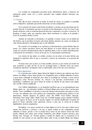 14[Fecha]
Los teclados de computadora presentan teclas alfanuméricas (letras y números), de
puntuación (punto, coma, etc.) y teclas especiales (que cumplen distintas funciones, por
ejemplo).
4.1.2 Ratones
Más allá de hacer referencia al roedor, la noción de mouse, en español, es entendida
como el dispositivo apuntador que permite interactuar con una computadora.
Por lo general, los ratones están hechos de plástico y cuentan con un mecanismo que les
permite detectar el movimiento que hace el usuario en dos dimensiones: el eje X y el eje Z, que
pueden traducirse como la traslación lateral (de derecha a izquierda) y el avance o retroceso. Al
desplazar el mouse sobre una superficie plana, dicho movimiento se refleja en la pantalla a
través de un puntero, flecha o cursor.
Además de transmitir el movimiento a la pantalla, el mouse cuenta con un mínimo de
dos botones, que le permiten al usuario seleccionar distintas opciones, las cuales son propias de
cada sistema operativo y del programa que se esté utilizando.
De acuerdo a la tecnología en la cual basen su funcionamiento, existen distintos tipos de
mouse. Los ratones mecánicos tienen una bola plástica en su parte inferior, que mueve dos
ruedas de acuerdo al desplazamiento sobre la superficie plana, y esto se traduce inmediatamente
a información de movimiento a través de los ejes X y Z, mencionados anteriormente.
Los ratones de tipo óptico, en cambio, cuentan con un sensor en la parte inferior, que
fotografía la superficie sobre la que se encuentra y detecta las variaciones en la posición del
dispositivo.
El mouse láser, por su parte, es el más sensible y preciso, ya que cuenta con un láser de
gran resolución en lugar del haz de luz de tecnología óptica, y funciona sobre una mayor
variedad de superficies, sin importar tanto su uniformidad como en los dos casos anteriores.
4.1.3 Tableta digitalizadora
En el pasado para realizar alguna ilustración digital, lo primero que teníamos que hacer
primero era dibujar a mano, luego pasarlo a la computadora para re-dibujar utilizando el mouse,
y pasar horas realizando la ilustración; pero ahora la tecnología ha avanzado y varias marcas
tecnológicas como: Wacom, Genious, etc. ofrecen a las personas, exclusivamente a los
diseñadores o publicistas una nueva forma de realizar sus diseños de una manera más rápida,
más sencilla y menos complicada.
Una Tableta Digitalizadora, es un dispositivo periférico que se usa principalmente para
dibujar, pintar, etc. por ordenador, también es útil para dibujar, para retocar fotos o incluso para
diseñar. Tiene sensibilidad a la presión, es decir que mientras más presionas más grueso se hace
el trazo; son utilizadas para crear gráficos por computadora, específicamente gráficos en dos
dimensiones. Muchos paquetes de gráficos como: The GIMP, Corel Painter, Inkscape,
Photoshop, Pixel image editor, Studio Artist, the Crosfield imaging system, Quantel Paintbox,
etc. son capaces de hacer uso de la presión, ángulo y la rotación modificando el tamaño del
pincel, la forma, opacidad, color, apariencia, efectos u otros que se envían de la tableta
digitalizadora hasta la computadora.
Reemplaza a un mouse normal por un lápiz digital, el cual te sirve para realizar trazos
mucho más perfectos y precisos a los que se puede realizar en una computadora normal
utilizando el mouse; gracias a esto se pueden hacer tareas de una manera mucho más fácil;
puedes utilizarlo para pintar, para retoque fotográfico, para dibujar (requiere práctica), para
diseñar, para Navegar, etc. Permite apuntar y señalar los objetos que se encuentran en la
pantalla, la cual consiste en una superficie plana sobre la que se puede dibujar una imagen,
 