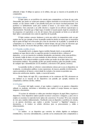 15[Fecha]
utilizando el lápiz. El dibujo no aparece en la tableta, sino que se muestra en la pantalla de la
computadora.
4.1.4 Lápices ópticos
El lápiz óptico es un periférico de entrada para computadoras, en forma de una varita
fotosensible, que puede ser usado para apuntar a objetos mostrados en un televisor de CRT o un
monitor, en una manera similar a una pantalla táctil, pero con mayor exactitud posicional. Este
periférico es habitualmente usado para sustituir al mouse o, con menor éxito, a la tableta
digitalizadora. Está conectado a un cable eléctrico y requiere de un software especial para su
funcionamiento. Haciendo que el lápiz toque el monitor el usuario puede elegir los comandos de
los programas (el equivalente a un clic del mouse), bien presionando un botón en un lado del
lápiz óptico o presionando éste contra la superficie de la pantalla.
El lápiz contiene sensores luminosos y envía una señal a la computadora cada vez que
registra una luz, por ejemplo, al tocar la pantalla cuando los píxeles no negros que se encuentran
bajo la punta del lápiz son refrescados por el haz de electrones de la pantalla. La pantalla de la
computadora no se ilumina en su totalidad al mismo tiempo, sino que el haz de electrones que
ilumina los píxeles los recorre línea por línea, todas en un espacio de 1/50 de segundo.
4.1.5 Pantallas sensibles al tacto
Una pantalla táctil, en algunos lugares también llamada tóuch, es una pantalla que
mediante un toque directo sobre su superficie permite la entrada de datos y órdenes al
dispositivo, y a su vez muestra los resultados introducidos previamente; actúa como periférico
de entrada y salida de datos, así como emulador de datos interinos erróneos al no tocarse
efectivamente. Este contacto también se puede realizar por medio de un lápiz óptico o de otras
herramientas similares. Hay pantallas táctiles que pueden instalarse sobre una pantalla común,
de cualquier tipo o denominación (LCD, monitores y televisores CRT, plasma, etcétera).
Las pantallas táctiles se volvieron comercialmente exitosas por su uso en dispositivos de
la industria, en ordenadores públicos (como exposiciones de museos, pantallas de información,
cajeros automáticos de bancos y otros) donde los teclados y los ratones no permiten una
interacción satisfactoria, intuitiva, rápida, o exacta del usuario.
Desde finales del siglo XX y especialmente en los comienzos del XXI, alcanzaron un
uso habitual en la mayoría de los dispositivos con pantalla: por ejemplo, monitores de
computadora, teléfonos móviles, tabletas.
4.1.6 Escáner
El escáner (del inglés scanner, el que explora o registra) es un aparato o dispositivo
utilizado en medicina, electrónica e informática, que explora el cuerpo humano, un espacio,
imágenes o documentos.
El escáner de ordenador se utiliza para introducir imágenes de papel, libros, negativos o
diapositivas. Estos dispositivos ópticos pueden reconocer caracteres o imágenes, y para este se
emplea en ocasiones la expresión lector óptico (de caracteres). El escáner 3D es una variación
de éste para modelos tridimensionales. Clasificado como un dispositivo o periférico de entrada,
es un aparato electrónico, que explora o permite "escanear" o "digitalizar" imágenes o
documentos, y lo traduce en señales eléctricas para su procesamiento y, salida o
almacenamiento.
4.1.7 El modem
Un módem es un dispositivo que convierte las señales digitales en analógicas
(modulación) y viceversa (demodulación), y permite así la comunicación entre computadoras a
 