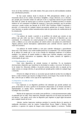 16[Fecha]
través de la línea telefónica o del cable módem. Sirve para enviar la señal moduladora mediante
otra señal llamada portadora.
Se han usado módems desde la década de 1960, principalmente debido a que la
transmisión directa de las señales electrónicas inteligibles, a largas distancias, no es eficiente;
por ejemplo, para transmitir señales de audio por el aire se requerirían antenas de gran tamaño
(del orden de cientos de metros) para su correcta recepción. Es habitual encontrar en muchos
módems de red conmutada la facilidad de respuesta y marcación automática, que les permiten
conectarse cuando reciben una llamada de la RTPC (Red Telefónica Pública Conmutada) y
proceder a la marcación de cualquier número previamente grabado por el usuario. Gracias a
estas funciones se pueden realizar automáticamente todas las operaciones de establecimiento de
la comunicación
4.1.8 El Joystick
Una palanca de mando o joystick es un periférico de entrada que consiste en una
palanca que gira sobre una base e informa su ángulo o dirección al dispositivo que está
controlando. Es el dispositivo de control principal en la cabina de vuelo de muchos aviones
civiles y militares, ya sea como una palanca de control central o una palanca de control lateral.
Algunas palancas poseen interruptores suplementarios para controlar diversos aspectos del
vuelo de la aeronave.
Las palancas de mando también se usan para controlar videojuegos y generalmente
tienen uno o más botones cuyo estado también puede leer el computador. Una variación popular
de la palanca de mando que se usa en las consolas de videojuegos modernas es la palanca
analógica. Las palancas de mando también se utilizan para controlar máquinas como grúas,
camiones, vehículos subacuáticos no tripulados, sillas de ruedas, cámaras de vigilancia y
cortacéspedes de giro cero.
4.1.9 Otros dispositivos de entrada
Entre otros dispositivos de entrada tenemos el micrófono. Es un transductor
electroacústica (dispositivo que transforma la electricidad en sonido, o viceversa). Su función es
la de traducir las vibraciones debidas a la presión acústica ejercida sobre su cápsula por las
ondas sonoras en energía eléctrica, lo que permite por ejemplo grabar sonidos de cualquier lugar
o elemento.
El lector de códigos de barras es un escáner que por medio de un láser lee un código de
barras y emite el número que muestra el código de barras, no la imagen. Hay escáner de mano y
fijos, como los que se utilizan en las cajas de los supermercados.
4.2 Dispositivos de salida de datos
4.2.1 Impresora
Una impresora es un dispositivo periférico del ordenador que permite producir una
gama permanente de textos o gráficos de documentos almacenados en un formato electrónico,
imprimiéndolos en medios físicos, normalmente en papel, utilizando cartuchos de tinta o
tecnología láser (con tóner).
Muchas de las impresoras son usadas como periféricos, y están permanentemente unidas
al ordenador por un cable. Otras impresoras, llamadas impresoras de red, tienen una interfaz de
red interno, y que puede servir como un dispositivo para imprimir en papel algún documento
para cualquier usuario de la red.
Además, muchas impresoras modernas permiten la conexión directa de aparatos de
multimedia electrónicos como las tarjetas CompactFlash, Secure Digital o Memory Stick,
pendrives, o aparatos de captura de imagen como cámaras digitales y escáneres. También
 