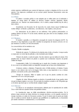 17[Fecha]
existen aparatos multifunción que constan de impresora, escáner o máquinas de fax en un solo
aparato. Una impresora combinada con un escáner puede funcionar básicamente como una
fotocopiadora.
4.2.2 Plotter
Un plotter o trazador gráfico es una máquina que se utiliza junto con el ordenador e
imprime en forma lineal. Se utilizan en diversos campos: ciencias, ingeniería, diseño,
arquitectura, etc. Muchos son monocromáticos o de 4 colores, aunque también hay de ocho y
doce colores.
Actualmente son frecuentes los de inyección, los cuales tienen mayor facilidad para
realizar dibujos no lineales y policromos, son silenciosos, más rápidos y más precisos.
Las dimensiones de los plotters no son uniformes. Para gráficos profesionales, se
emplean plotters de hasta 157 cm de ancho, mientras que, para otros no tan complejos, son de
91 a 121 cm.
4.2.3 Monitores
El monitor o pantalla, es el dispositivo encargado de mostrar las imágenes del PC. Su
elección es muy importante ya que debe visualizar tus programas de manera correcta a la vez
que mantiene el cerebro y la vista descansados.
Las características de los monitores son:
-Tamaño. Medido en pulgadas.
-Relación de aspecto. Te informa de la relación entre el alto y el ancho. A mayor ancho
es mejor para ver cierto tipo de películas y más incómodo para trabajar.
-Número de pixeles o ancho de punto. Son dos números que nos indican lo mismo. Si la
pantalla tiene un mayor número de pixeles se pueden usar resoluciones mayores sin perder
calidad de imagen.
-Luminosidad o brillo. Es la intensidad que te puede dar el monitor, muy importante si
lo vas a usar en un ambiente donde sea imposible conseguir que no haya otras iluminaciones.
-Contraste estático y dinámico. Proporción entre el brillo máximo y el mínimo. Cuanto
mayor es este número más real es la imagen. Sobre todo, es muy importante si vas a visionar
películas con mucha acción y poca luminosidad.
-Tiempo de respuesta. Mide la rapidez con la que los píxeles cambian de color.
Importante si lo vas a usar para juegos.
-Ángulos de visión. Máximo ángulo en relación a la pantalla desde el que puedes mirar
sin que la imagen empiece a no verse. En casi todos los monitores actuales es de 180 grados que
es lo mismo que decir que se ven bien desde cualquier ángulo.
4.2.4 Altavoces
Un altavoz es un transductor electroacústica utilizado para la reproducción de sonido.
Uno o varios altavoces pueden formar una pantalla acústica.
La transducción sigue un doble procedimiento: eléctrico-mecánico-acústico. En la
primera etapa convierte las ondas eléctricas en energía mecánica, y en la segunda convierte la
energía mecánica en ondas de frecuencia acústica. Es por lo mismo tanto la puerta por donde
sale el sonido al exterior desde los aparatos que posibilitaron su amplificación, su transmisión
por medios telefónicos o radioeléctricos, o su tratamiento.
 