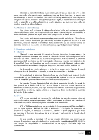 18[Fecha]
El sonido se transmite mediante ondas sonoras, en este caso, a través del aire. El oído
capta estas ondas y las transforma en impulsos nerviosos que llegan al cerebro y se transforman
en señales que se identifican con cosas como música, sonidos y onomatopeyas. Si se dispone de
una grabación de voz, de música en soporte magnético o digital, o si se recibe estas señales por
radio, se dispondrá a la salida del aparato de señales eléctricas que deben ser convertidas en
sonidos; para ello se utiliza el altavoz.
4.2.5 Cámara de videoconferencia
Una cámara web o cámara de videoconferencia (en inglés: webcam) es una pequeña
cámara digital conectada a una computadora la cual puede capturar imágenes y transmitirlas a
través de Internet, ya sea a una página web u otras computadoras de forma privada.
Una cámara web necesita una computadora para transmitir las imágenes. Sin embargo,
existen otras cámaras autónomas que únicamente necesitan un punto de acceso a la red
informática, bien sea ethernet o inalámbrico. Para diferenciarlas de las cámaras web se las
denomina cámaras de red. Ambas son útiles en tareas de seguridad, para video vigilancia
5. Dispositivos inalámbricos
5.1 Bluetooth
Bluetooth es una tecnología de comunicación entre dispositivos de corto alcance. La
tecnología es bastante ventajosa, pues permite la comunicación entre diversos dispositivos sin la
necesidad de cables. Además de eso, es una tecnología barata. Por esos motivos, el Bluetooth
ganó popularidad, haciéndose uno de los principales métodos de conexión entre dispositivos de
la actualidad. Entre los dispositivos que pueden ser conectados vía bluetooth, podemos citar:
teléfonos celulares, ordenadores, videojuegos, impresoras, escáners, mouses, teclados, etc.
La desventaja de esta tecnología es el hecho de su alcance corto. Además de eso, el
número máximo de dispositivos conectados al mismo tiempo también es limitado.
En la actualidad, la tecnología Bluetooth ofrece una solución adecuada para este tipo de
comunicación, ya que básicamente funciona respetando los aspectos necesarios, tanto físicos
como de protocolos, para establecer una conexión eficaz entre dispositivos.
La conexión física de Bluetooth trabaja a través de un estándar de radio frecuencia de
baja potencia en la banda ISM de los 2,4 GHz, lo que la convierte en una comunicación
totalmente inalámbrica poderosa, que logra mantener una velocidad de transmisión permanente
consiguiendo así no sólo una rapidez notable en el traspaso de datos, sino también un ahorro de
las baterías de los equipos.
5.2 Wi-Fi
Wifi es una tecnología de comunicación inalámbrica que permite conectar a internet
equipos electrónicos, como computadoras, tablets, smartphones o celulares, etc., mediante el
uso de radiofrecuencias o infrarrojos para la trasmisión de la información.
Wifi o Wi-Fi es originalmente una abreviación de la marca comercial Wireless Fidelity,
que en inglés significa ‘fidelidad sin cables o inalámbrica’. En español, lo aconsejable es
escribir wifi sin guion, en minúscula y sin cursivas. Además, se puede emplear de igual modo
en masculino o femenino, dependiendo de la preferencia y del contexto: la (zona) wifi, el
(sistema) wifi.
En este sentido, la tecnología wifi es una solución informática que comprende un
conjunto de estándares para redes inalámbricas basados en las especificaciones IEEE 802.11, lo
cual asegura la compatibilidad e interoperabilidad en los equipos certificados bajo esta
denominación.
 
